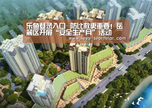 乐鱼登录入口-防比救更重要!岳麓区开展“安全生产月”活动(图2) 乐鱼体育赛事直播